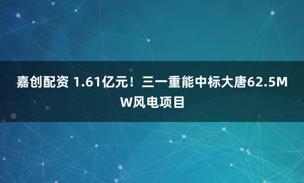 嘉创配资 1.61亿元！三一重能中标大唐62.5MW风电项目