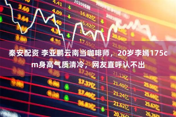 秦安配资 李亚鹏云南当咖啡师,20岁李嫣175cm身高气质清冷,网友直呼认不出