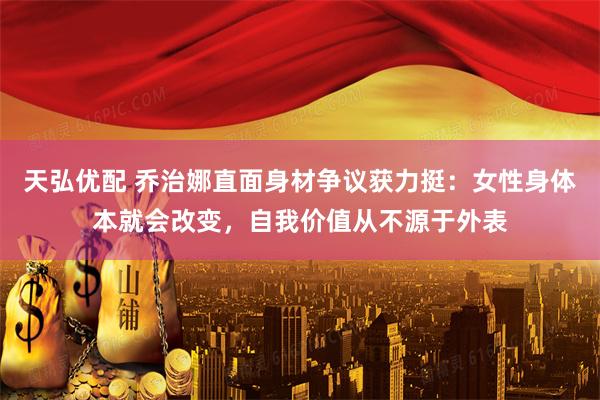 天弘优配 乔治娜直面身材争议获力挺：女性身体本就会改变，自我价值从不源于外表